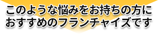 このようなお悩みをお持ちの方におすすめのフランチャイズです